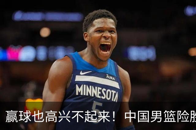 赢球也高兴不起来！中国男篮险胜沙特，2人0分 这样打怎么去夺冠？